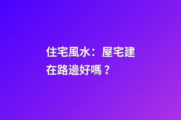 住宅風水：屋宅建在路邊好嗎？